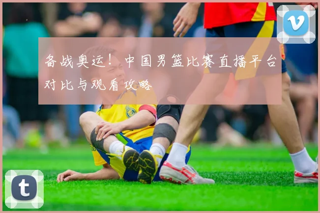 备战奥运！中国男篮比赛直播平台对比与观看攻略