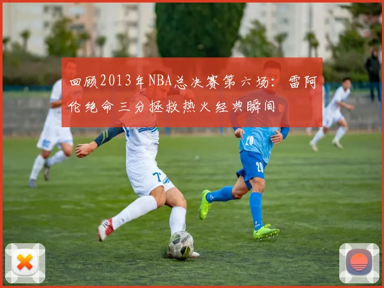 回顾2013年NBA总决赛第六场：雷阿伦绝命三分拯救热火经典瞬间