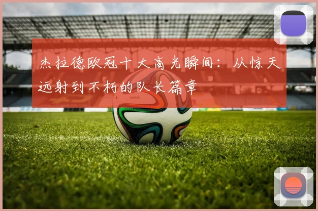杰拉德欧冠十大高光瞬间：从惊天远射到不朽的队长篇章