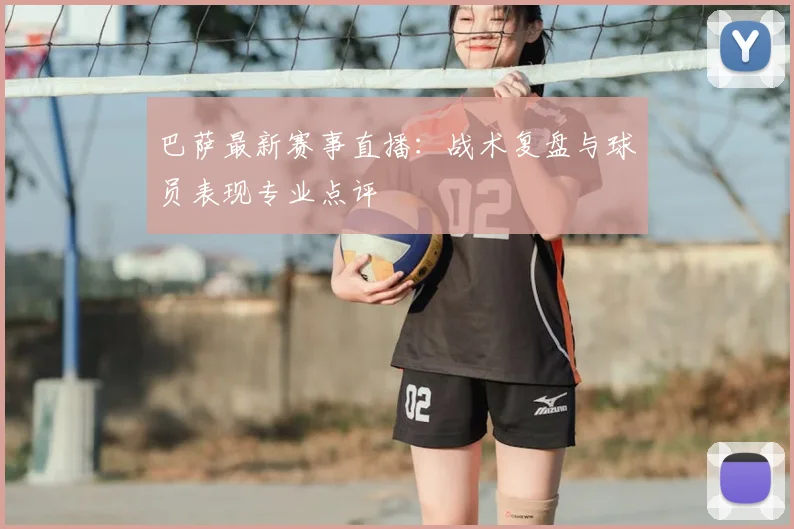 巴萨最新赛事直播：战术复盘与球员表现专业点评