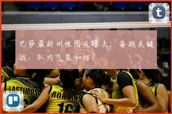 巴萨最新训练图片曝光：备战关键战，队内气氛如何？