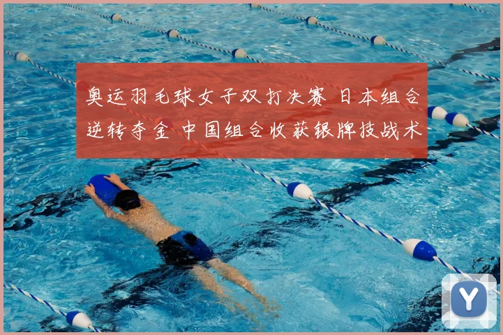 奥运羽毛球女子双打决赛 日本组合逆转夺金 中国组合收获银牌技战术成焦点
