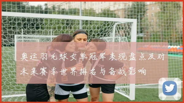 奥运羽毛球女单冠军表现盘点及对未来赛季世界排名与备战影响