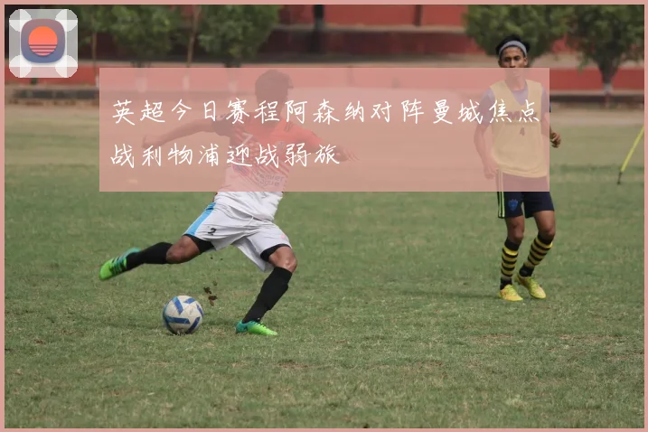 英超今日赛程阿森纳对阵曼城焦点战利物浦迎战弱旅