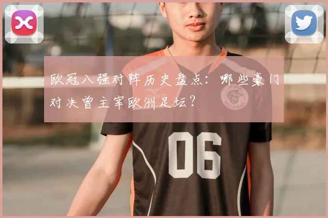 欧冠八强对阵历史盘点：哪些豪门对决曾主宰欧洲足坛？