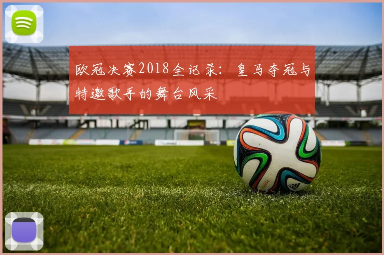 欧冠决赛2018全记录：皇马夺冠与特邀歌手的舞台风采