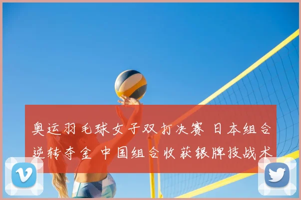 奥运羽毛球女子双打决赛 日本组合逆转夺金 中国组合收获银牌技战术成焦点