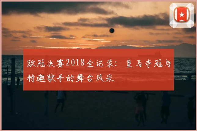 欧冠决赛2018全记录：皇马夺冠与特邀歌手的舞台风采