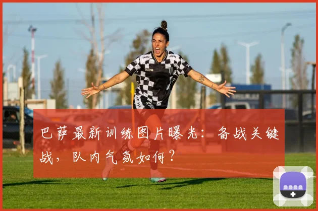 巴萨最新训练图片曝光：备战关键战，队内气氛如何？