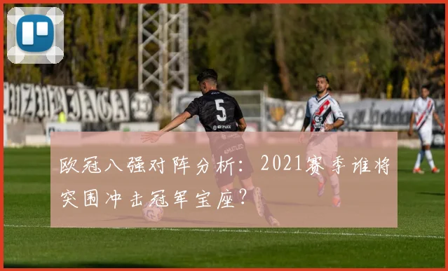 欧冠八强对阵分析：2021赛季谁将突围冲击冠军宝座？