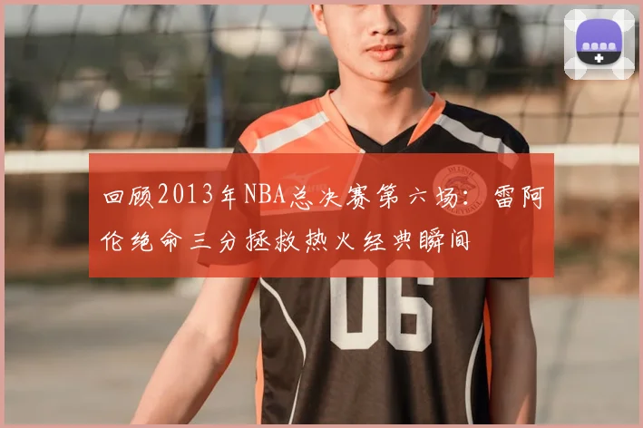 回顾2013年NBA总决赛第六场：雷阿伦绝命三分拯救热火经典瞬间